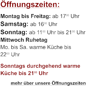 Öffnungszeiten: Montag bis Freitag: ab 1700 Uhr Samstag: ab 1600 Uhr Sonntag: ab 1100 Uhr bis 2100 Uhr Mittwoch Ruhetag Mo. bis Sa. warme Küche bis 2200 Uhr Sonntags durchgehend warme Küche bis 2100 Uhr         mehr über unsere Öffnungszeiten