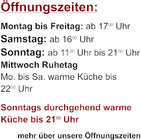 Öffnungszeiten: Montag bis Freitag: ab 1700 Uhr Samstag: ab 1600 Uhr Sonntag: ab 1100 Uhr bis 2100 Uhr Mittwoch Ruhetag Mo. bis Sa. warme Küche bis 2200 Uhr Sonntags durchgehend warme Küche bis 2100 Uhr         mehr über unsere Öffnungszeiten